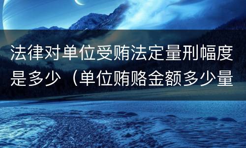 法律对单位受贿法定量刑幅度是多少（单位贿赂金额多少量刑标准）
