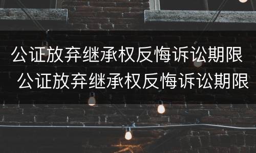 公证放弃继承权反悔诉讼期限 公证放弃继承权反悔诉讼期限怎么算