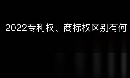 2022专利权、商标权区别有何