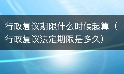 行政复议期限什么时候起算（行政复议法定期限是多久）