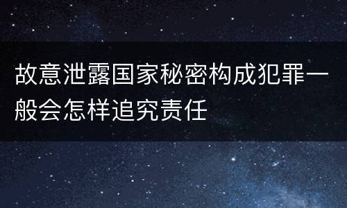 故意泄露国家秘密构成犯罪一般会怎样追究责任