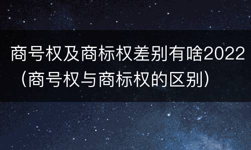 商号权及商标权差别有啥2022（商号权与商标权的区别）