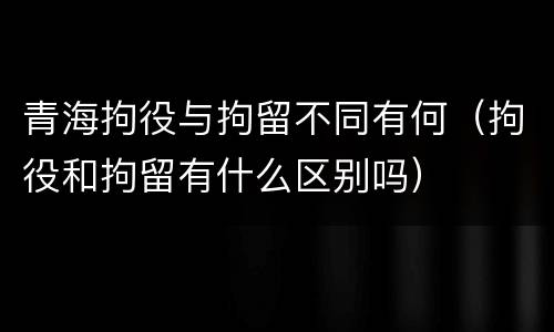 青海拘役与拘留不同有何（拘役和拘留有什么区别吗）