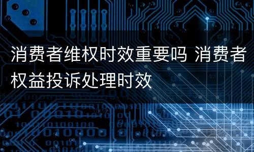 消费者维权时效重要吗 消费者权益投诉处理时效