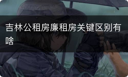 吉林公租房廉租房关键区别有啥