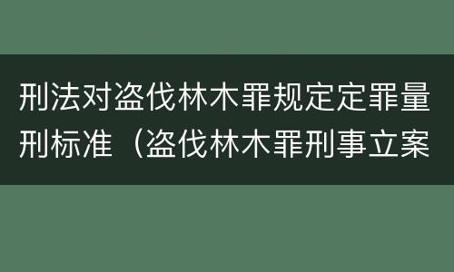 刑法对盗伐林木罪规定定罪量刑标准（盗伐林木罪刑事立案标准）