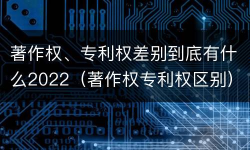 著作权、专利权差别到底有什么2022（著作权专利权区别）
