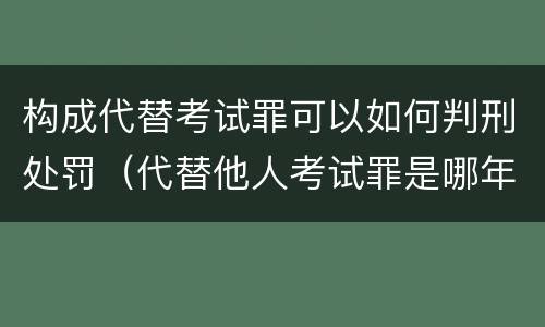 构成代替考试罪可以如何判刑处罚（代替他人考试罪是哪年规定）