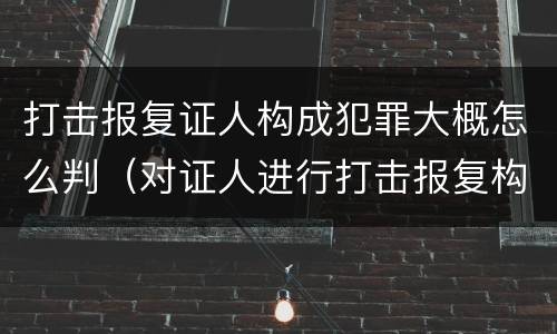 打击报复证人构成犯罪大概怎么判（对证人进行打击报复构成什么罪）