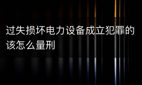 过失损坏电力设备成立犯罪的该怎么量刑