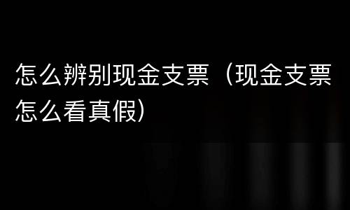 怎么辨别现金支票（现金支票怎么看真假）