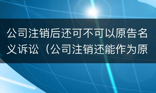 公司注销后还可不可以原告名义诉讼（公司注销还能作为原告起诉吗）