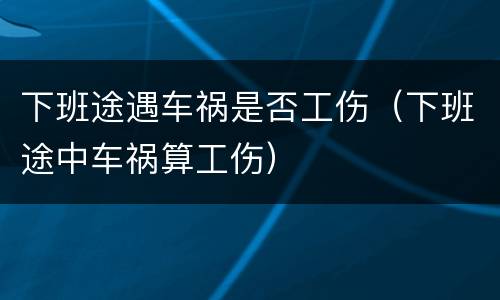 下班途遇车祸是否工伤（下班途中车祸算工伤）