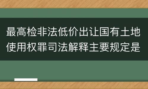 最高检非法低价出让国有土地使用权罪司法解释主要规定是什么