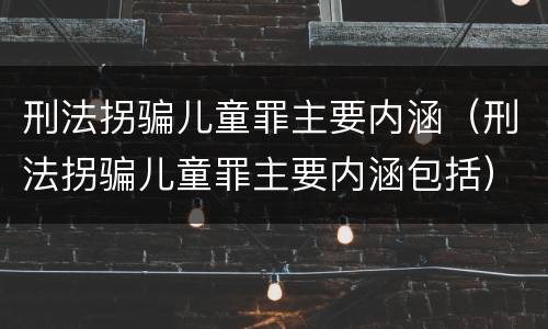刑法拐骗儿童罪主要内涵（刑法拐骗儿童罪主要内涵包括）
