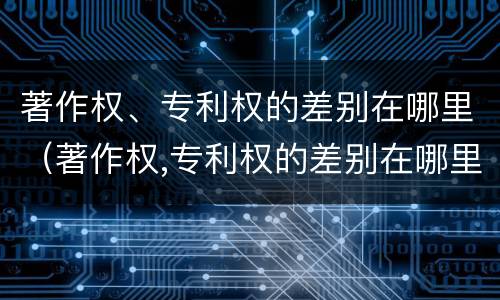 著作权、专利权的差别在哪里（著作权,专利权的差别在哪里可以查到）