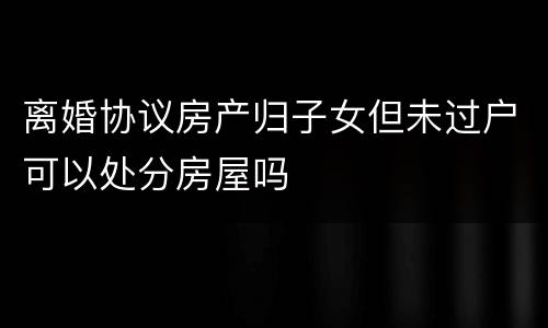 离婚协议房产归子女但未过户可以处分房屋吗
