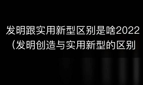 发明跟实用新型区别是啥2022（发明创造与实用新型的区别）