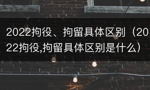 2022拘役、拘留具体区别（2022拘役,拘留具体区别是什么）