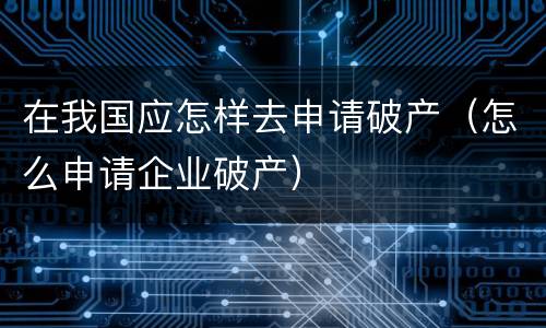在我国应怎样去申请破产（怎么申请企业破产）