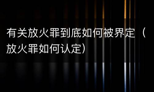 有关放火罪到底如何被界定（放火罪如何认定）