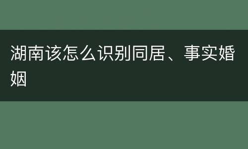 湖南该怎么识别同居、事实婚姻