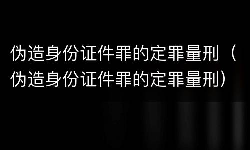 伪造身份证件罪的定罪量刑（伪造身份证件罪的定罪量刑）