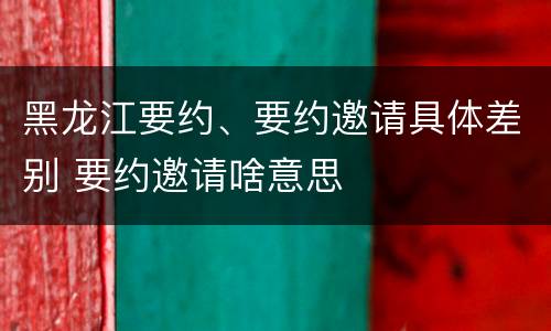 黑龙江要约、要约邀请具体差别 要约邀请啥意思