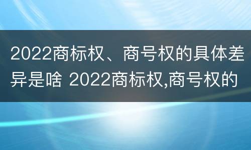 2022商标权、商号权的具体差异是啥 2022商标权,商号权的具体差异是啥