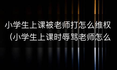 小学生上课被老师打怎么维权（小学生上课时辱骂老师怎么办）