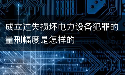 成立过失损坏电力设备犯罪的量刑幅度是怎样的