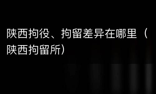 陕西拘役、拘留差异在哪里（陕西拘留所）