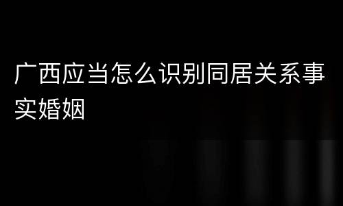广西应当怎么识别同居关系事实婚姻