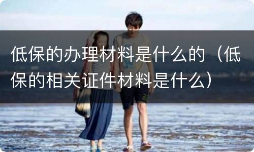 低保的办理材料是什么的（低保的相关证件材料是什么）