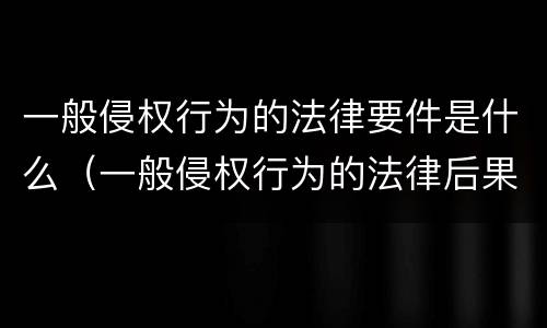 一般侵权行为的法律要件是什么（一般侵权行为的法律后果）