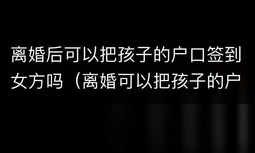 离婚后可以把孩子的户口签到女方吗（离婚可以把孩子的户口起走吗）