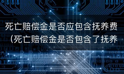 死亡赔偿金是否应包含抚养费（死亡赔偿金是否包含了抚养费）