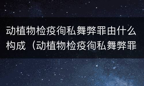 动植物检疫徇私舞弊罪由什么构成（动植物检疫徇私舞弊罪由什么构成的）