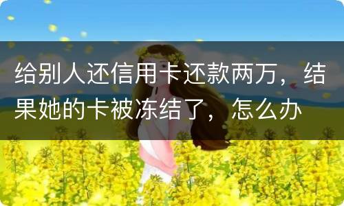 给别人还信用卡还款两万，结果她的卡被冻结了，怎么办
