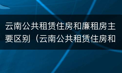 云南公共租赁住房和廉租房主要区别（云南公共租赁住房和廉租房主要区别在哪）