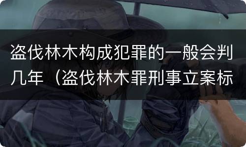 盗伐林木构成犯罪的一般会判几年（盗伐林木罪刑事立案标准）