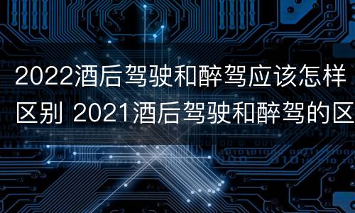 2022酒后驾驶和醉驾应该怎样区别 2021酒后驾驶和醉驾的区别