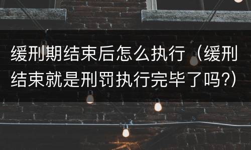 缓刑期结束后怎么执行（缓刑结束就是刑罚执行完毕了吗?）