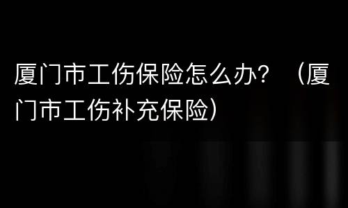 厦门市工伤保险怎么办？（厦门市工伤补充保险）