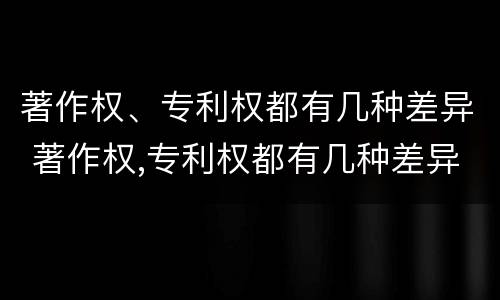 著作权、专利权都有几种差异 著作权,专利权都有几种差异性