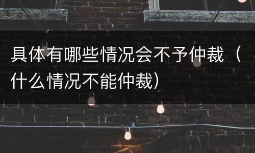 具体有哪些情况会不予仲裁（什么情况不能仲裁）