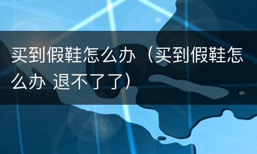 买到假鞋怎么办（买到假鞋怎么办 退不了了）