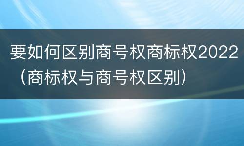 要如何区别商号权商标权2022（商标权与商号权区别）