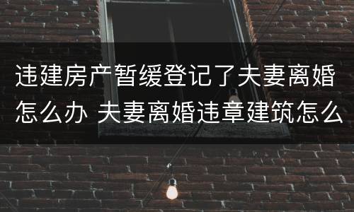 违建房产暂缓登记了夫妻离婚怎么办 夫妻离婚违章建筑怎么处理