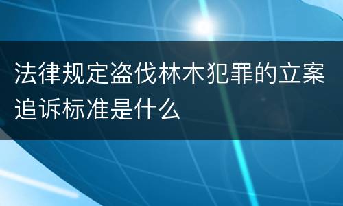 法律规定盗伐林木犯罪的立案追诉标准是什么